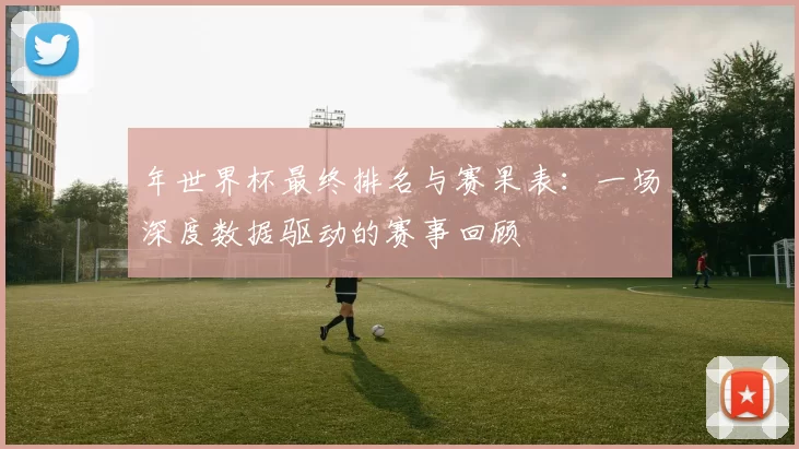 年世界杯最终排名与赛果表：一场深度数据驱动的赛事回顾