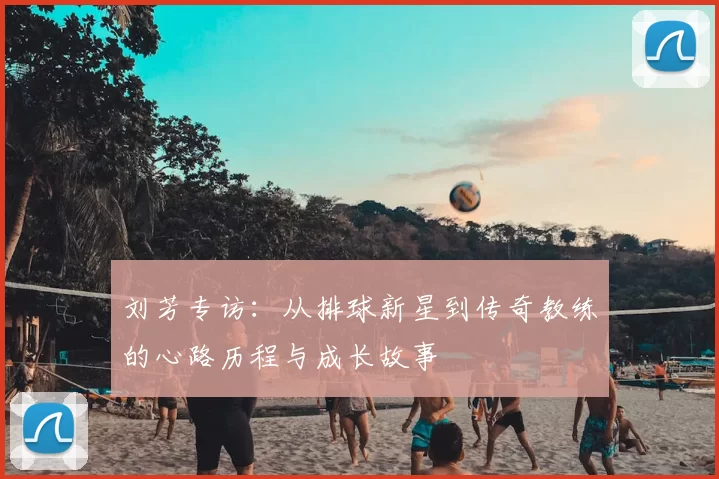 刘芳专访：从排球新星到传奇教练的心路历程与成长故事