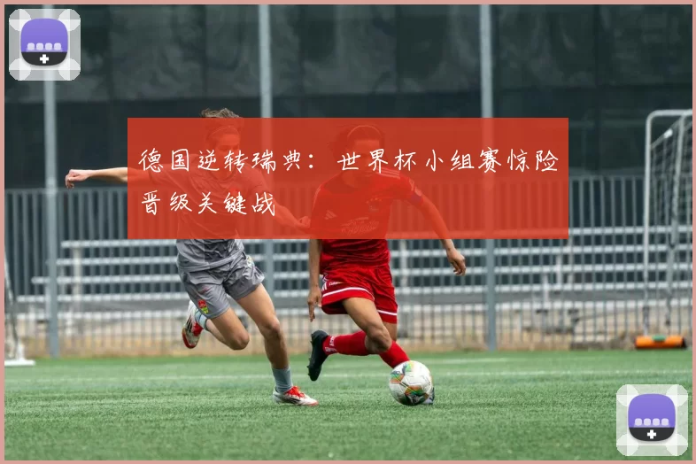 德国逆转瑞典：世界杯小组赛惊险晋级关键战