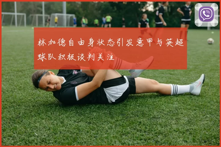 林加德自由身状态引发意甲与英超球队积极谈判关注