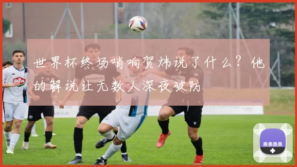 世界杯终场哨响贺炜说了什么？他的解说让无数人深夜破防
