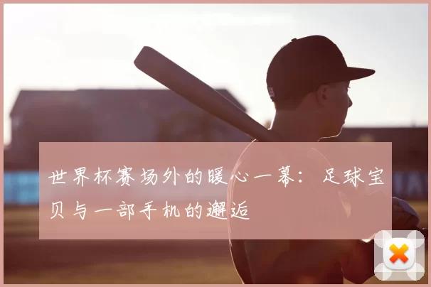 世界杯赛场外的暖心一幕:足球宝贝与一部手机的邂逅