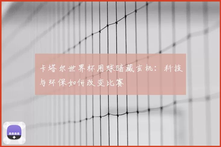 卡塔尔世界杯用球暗藏玄机：科技与环保如何改变比赛