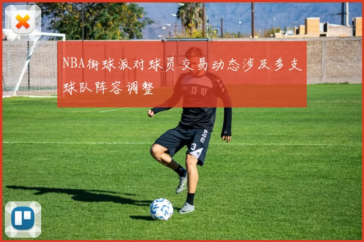 NBA街球派对球员交易动态涉及多支球队阵容调整