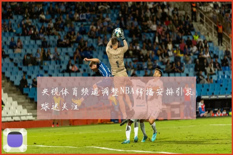 央视体育频道调整NBA转播安排引发球迷关注