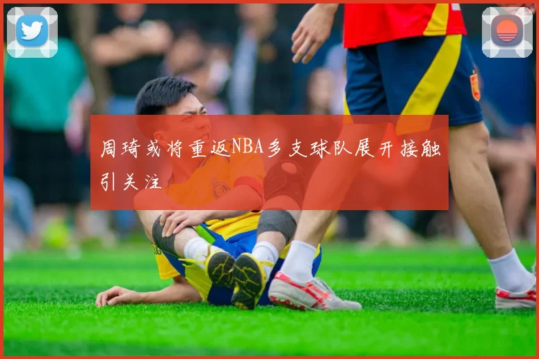周琦或将重返NBA多支球队展开接触引关注