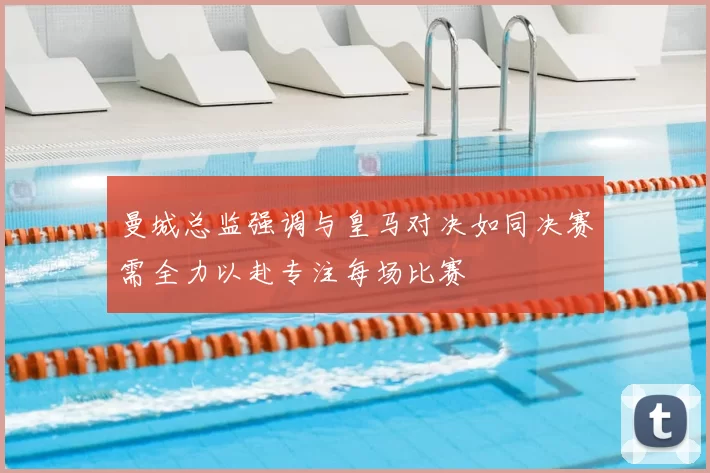 曼城总监强调与皇马对决如同决赛需全力以赴专注每场比赛