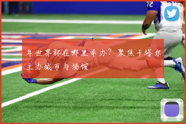 年世界杯在哪里举办?聚焦卡塔尔主办城市与场馆