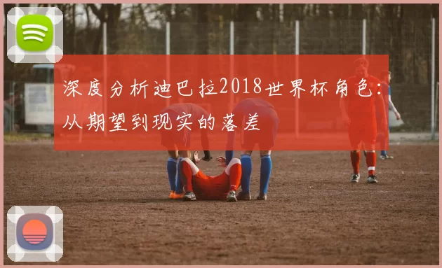 深度分析迪巴拉2018世界杯角色：从期望到现实的落差