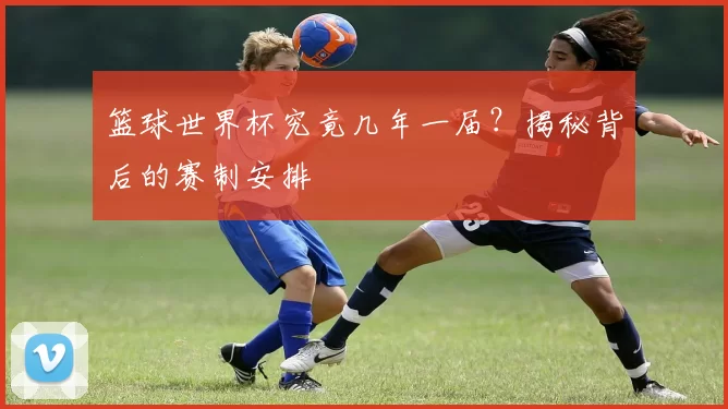篮球世界杯究竟几年一届？揭秘背后的赛制安排