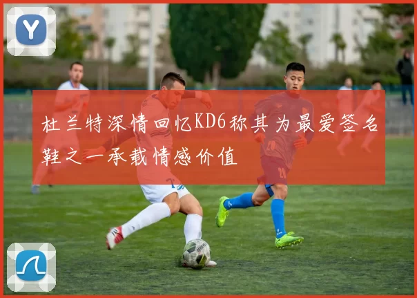 杜兰特深情回忆KD6称其为最爱签名鞋之一承载情感价值