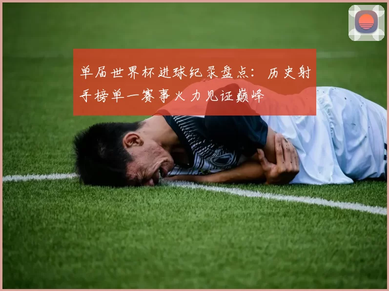 单届世界杯进球纪录盘点：历史射手榜单一赛事火力见证巅峰
