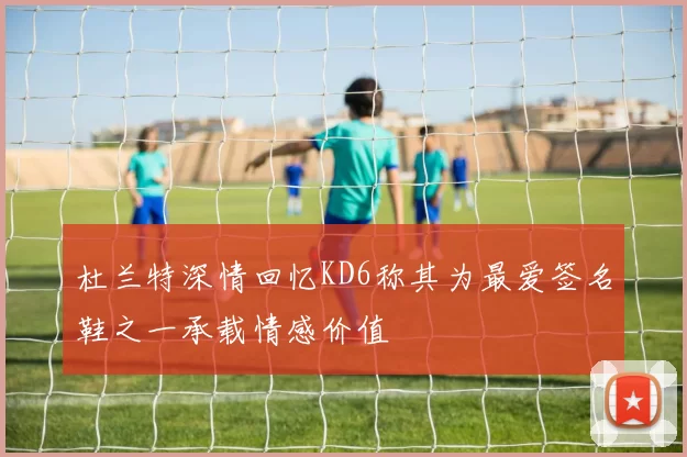 杜兰特深情回忆KD6称其为最爱签名鞋之一承载情感价值