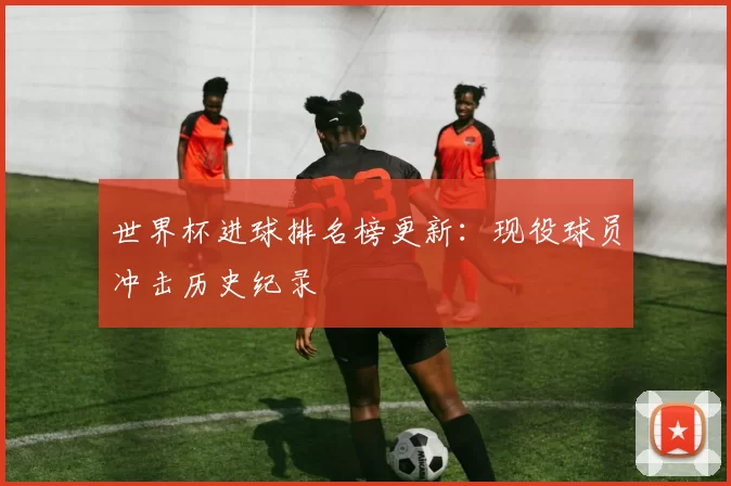 世界杯进球排名榜更新：现役球员冲击历史纪录