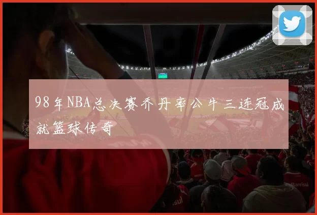 98年NBA总决赛乔丹率公牛三连冠成就篮球传奇