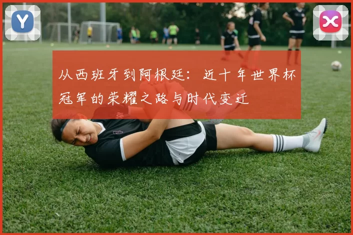从西班牙到阿根廷：近十年世界杯冠军的荣耀之路与时代变迁