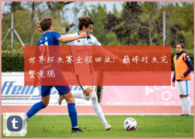 世界杯决赛全程回放：巅峰对决完整重现