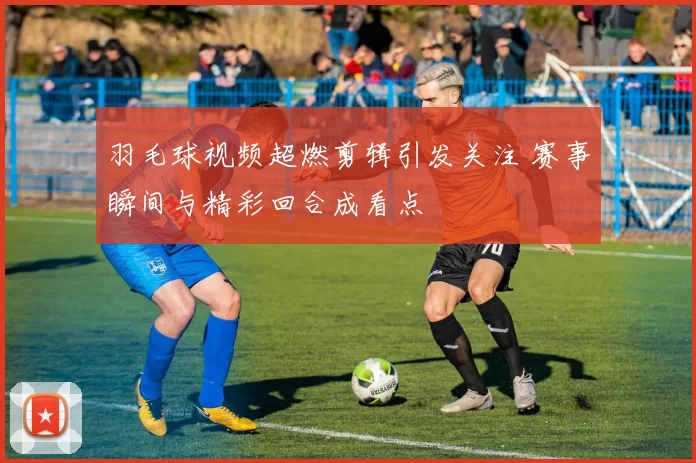 羽毛球视频超燃剪辑引发关注 赛事瞬间与精彩回合成看点