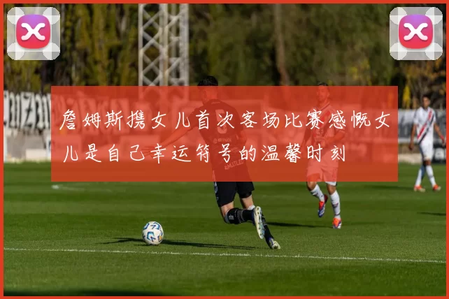 詹姆斯携女儿首次客场比赛感慨女儿是自己幸运符号的温馨时刻