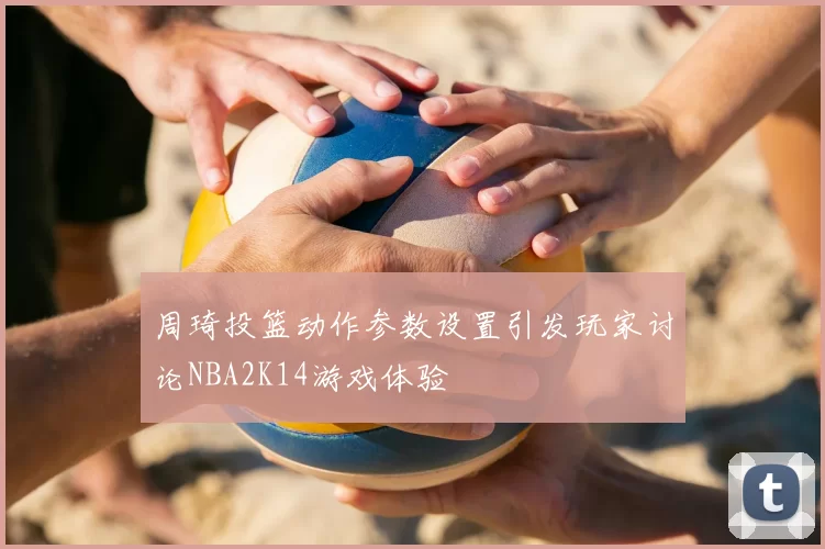 周琦投篮动作参数设置引发玩家讨论NBA2K14游戏体验