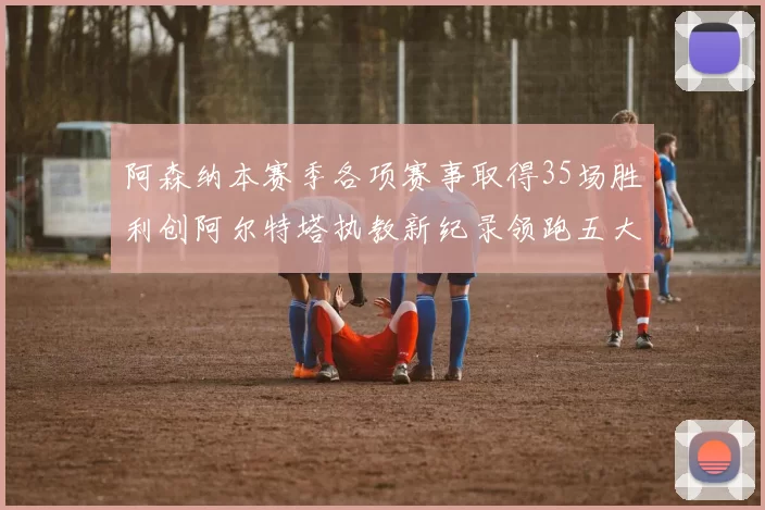 阿森纳本赛季各项赛事取得35场胜利创阿尔特塔执教新纪录领跑五大联赛