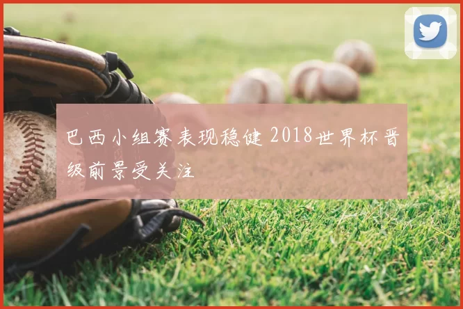 巴西小组赛表现稳健 2018世界杯晋级前景受关注