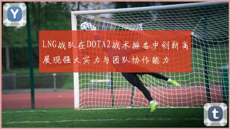 LNG战队在DOTA2战术排名中创新高展现强大实力与团队协作能力