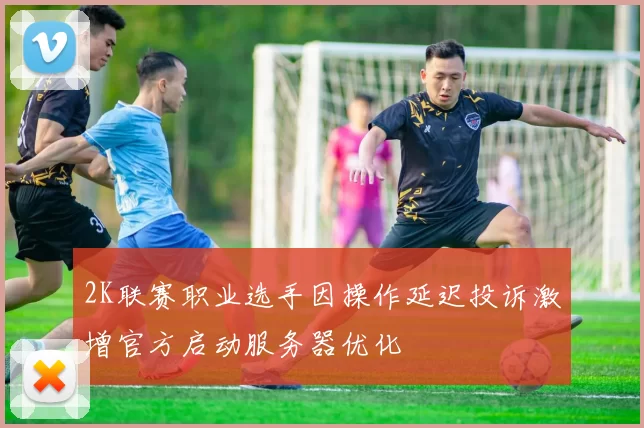 2K联赛职业选手因操作延迟投诉激增官方启动服务器优化