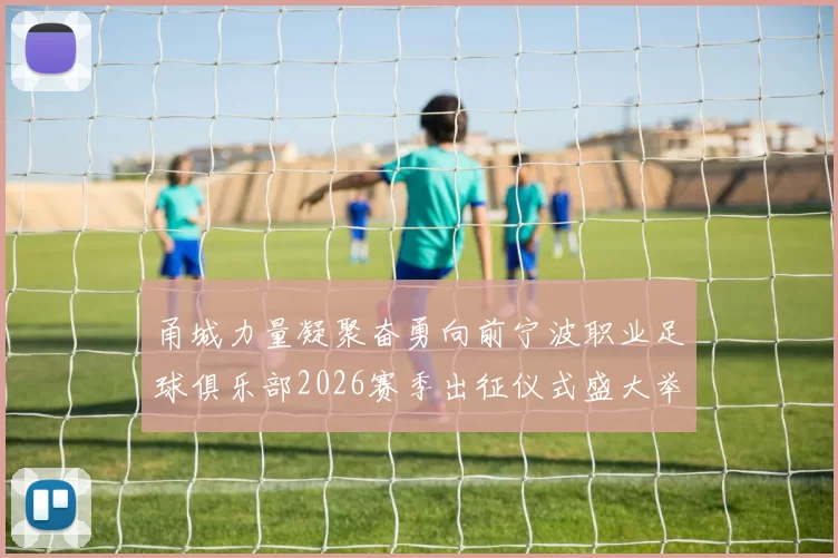 甬城力量凝聚奋勇向前宁波职业足球俱乐部2026赛季出征仪式盛大举行