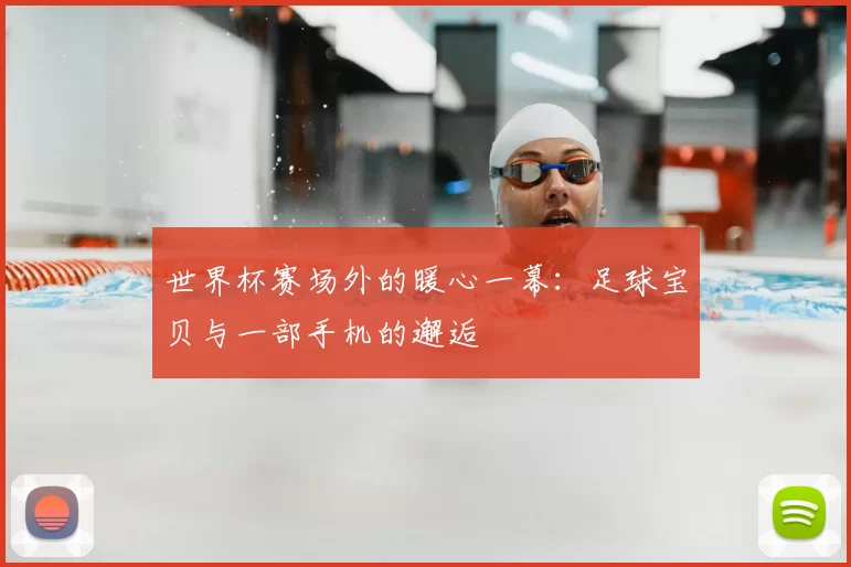 世界杯赛场外的暖心一幕:足球宝贝与一部手机的邂逅