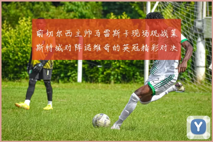 前切尔西主帅马雷斯卡现场观战莱斯特城对阵诺维奇的英冠精彩对决