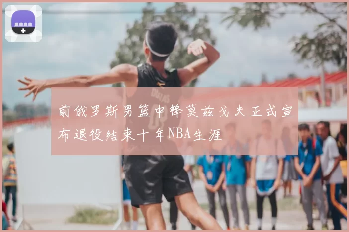 前俄罗斯男篮中锋莫兹戈夫正式宣布退役结束十年NBA生涯