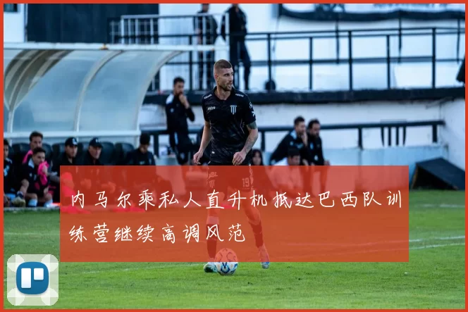 内马尔乘私人直升机抵达巴西队训练营继续高调风范