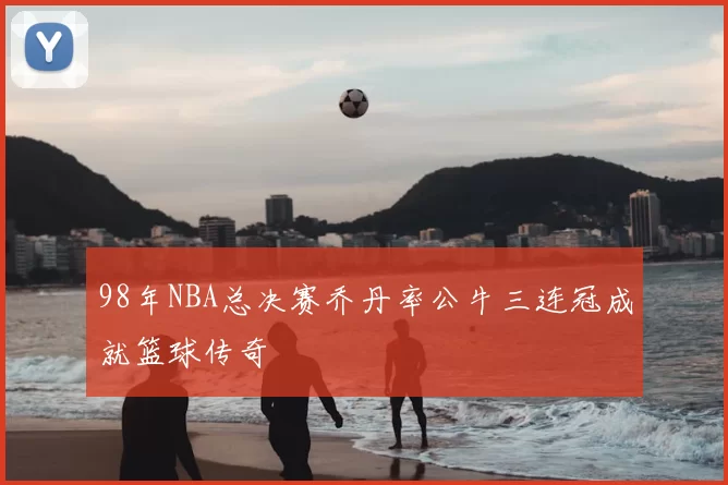 98年NBA总决赛乔丹率公牛三连冠成就篮球传奇