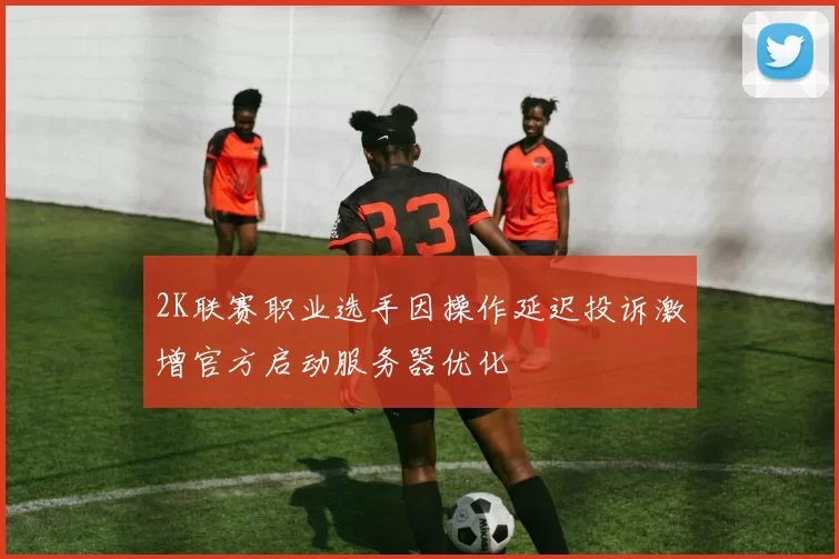 2K联赛职业选手因操作延迟投诉激增官方启动服务器优化