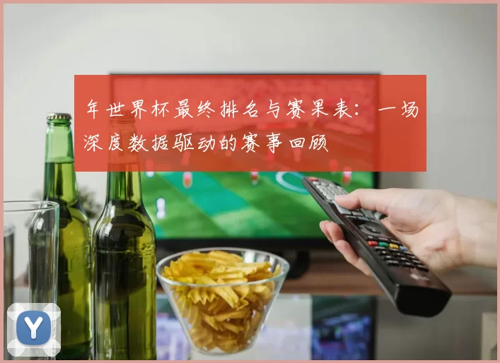 年世界杯最终排名与赛果表：一场深度数据驱动的赛事回顾