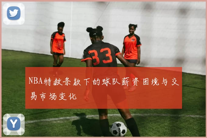NBA特赦条款下的球队薪资困境与交易市场变化