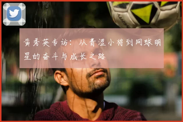 黄秀英专访：从青涩小将到网球明星的奋斗与成长之路