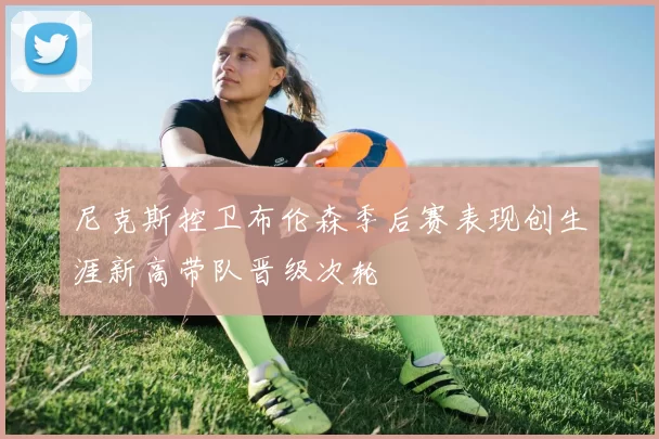 尼克斯控卫布伦森季后赛表现创生涯新高带队晋级次轮