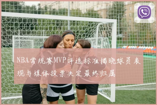 NBA常规赛MVP评选标准揭晓球员表现与媒体投票决定最终归属