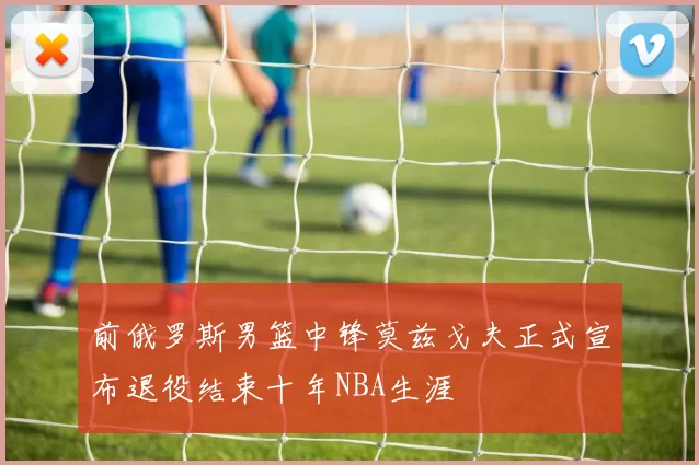 前俄罗斯男篮中锋莫兹戈夫正式宣布退役结束十年NBA生涯