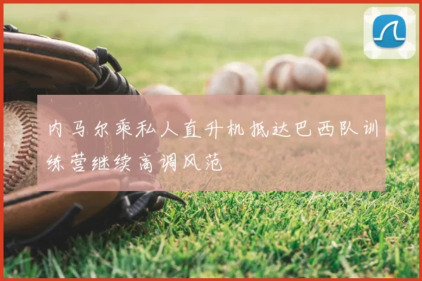 内马尔乘私人直升机抵达巴西队训练营继续高调风范