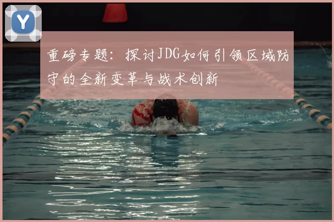 重磅专题：探讨JDG如何引领区域防守的全新变革与战术创新