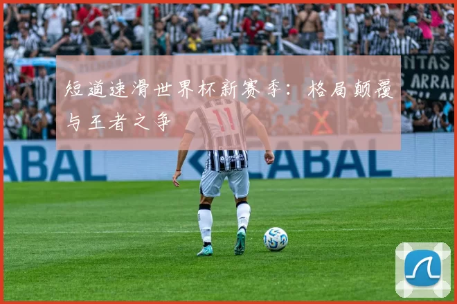 短道速滑世界杯新赛季：格局颠覆与王者之争