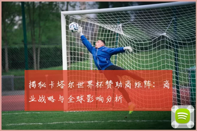 揭秘卡塔尔世界杯赞助商矩阵：商业战略与全球影响分析