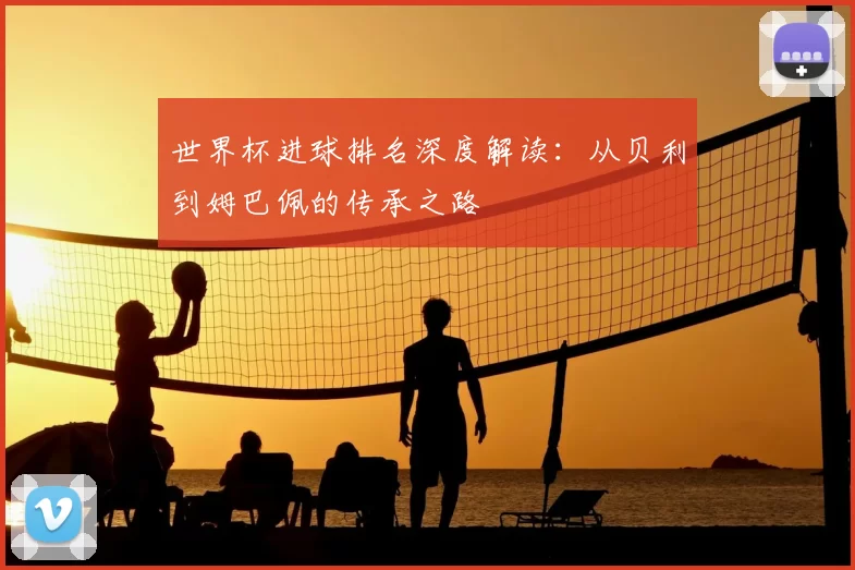 世界杯进球排名深度解读：从贝利到姆巴佩的传承之路