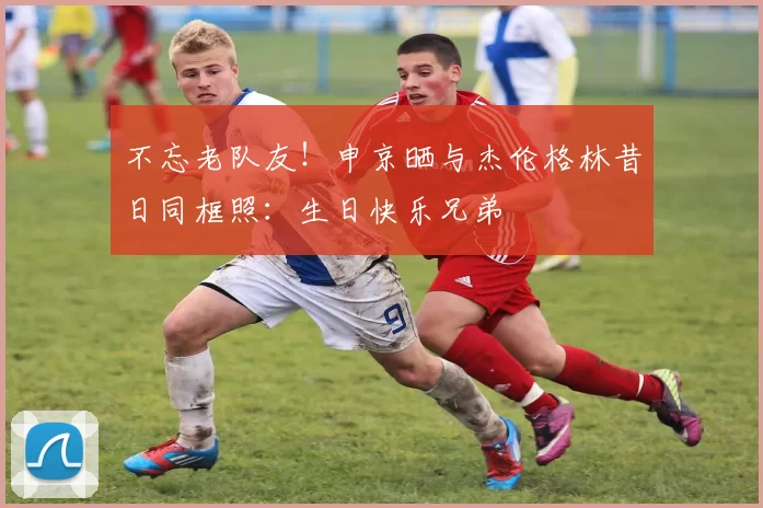 不忘老队友！申京晒与杰伦格林昔日同框照：生日快乐兄弟