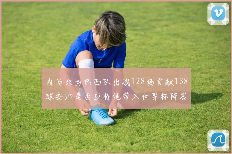 内马尔为巴西队出战128场贡献138球安帅是否应将他带入世界杯阵容