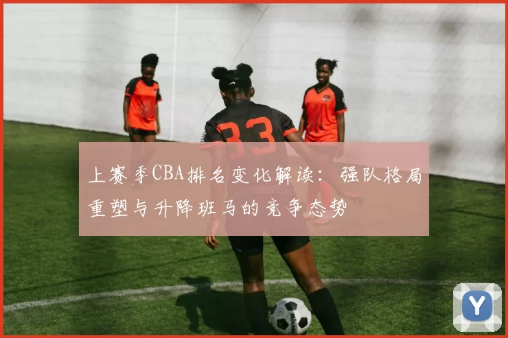 上赛季CBA排名变化解读：强队格局重塑与升降班马的竞争态势