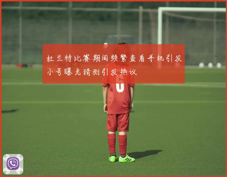 杜兰特比赛期间频繁查看手机引发小号曝光猜测引发热议